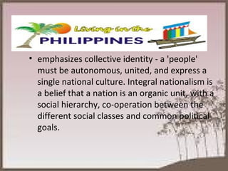 emphasizes collective identity - a 'people' must be autonomous, united, and express a single national culture. Integral nationalism is a belief that a nation is an organic unit, with a social hierarchy, co-operation between the different social classes and common political goals. 