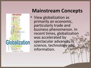 Mainstream Concepts View globalization as primarily an economic, particularly trade and business phenomenon. In recent times, globalization was accelerated by spectacular advances in science, technology and information.  
