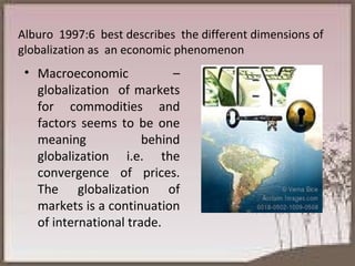 Macroeconomic – globalization  of markets for commodities and factors seems to be one meaning behind globalization i.e. the convergence of prices. The globalization of markets is a continuation of international trade. Alburo  1997:6  best describes  the different dimensions of globalization as  an economic phenomenon 