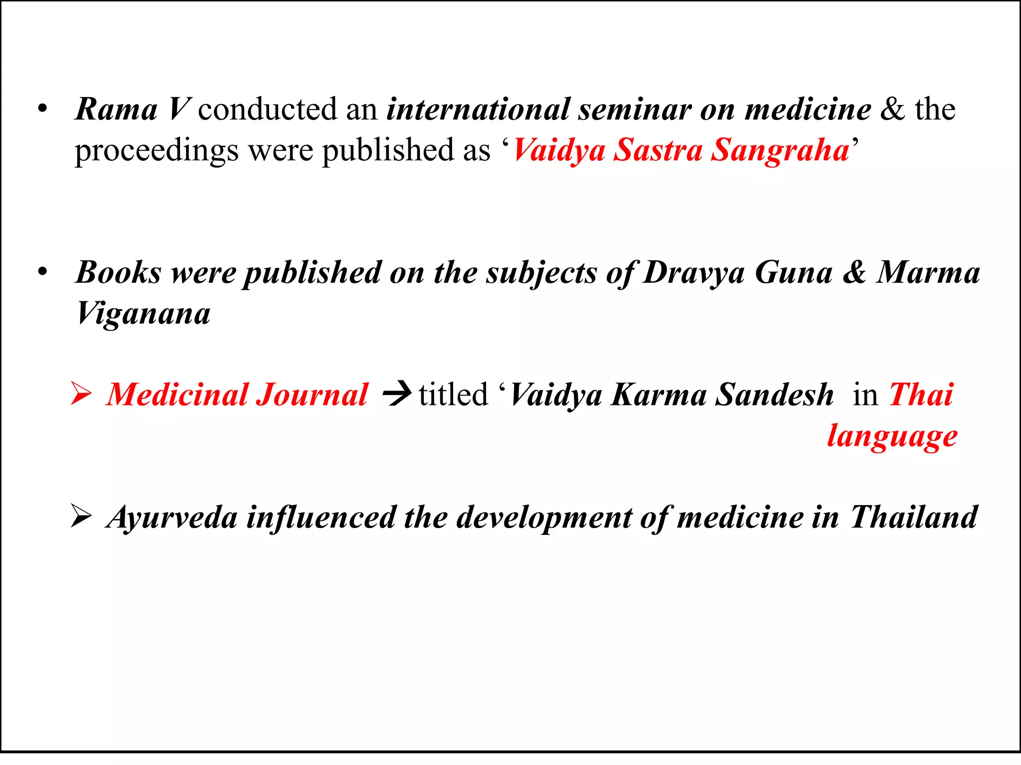 • Rama V conducted an international seminar on medicine & the
proceedings were published as „Vaidya Sastra Sangraha‟
• Books were published on the subjects of Dravya Guna & Marma
Viganana
 Medicinal Journal  titled „Vaidya Karma Sandesh in Thai
language
 Ayurveda influenced the development of medicine in Thailand
 