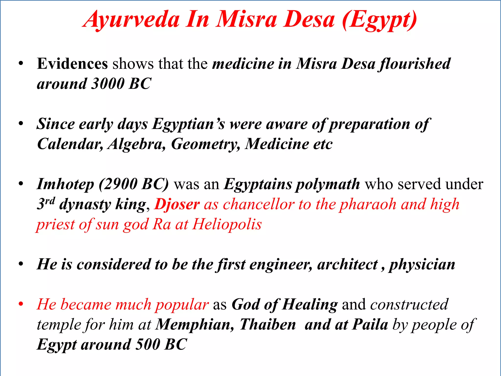 Ayurveda In Misra Desa (Egypt)
• Evidences shows that the medicine in Misra Desa flourished
around 3000 BC
• Since early days Egyptian’s were aware of preparation of
Calendar, Algebra, Geometry, Medicine etc
• Imhotep (2900 BC) was an Egyptains polymath who served under
3rd dynasty king, Djoser as chancellor to the pharaoh and high
priest of sun god Ra at Heliopolis
• He is considered to be the first engineer, architect , physician
• He became much popular as God of Healing and constructed
temple for him at Memphian, Thaiben and at Paila by people of
Egypt around 500 BC
 