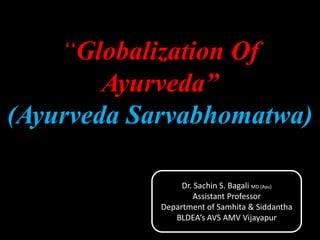“Globalization Of
Ayurveda”
(Ayurveda Sarvabhomatwa)
Dr. Sachin S. Bagali MD (Ayu)
Assistant Professor
Department of Samhita & Siddantha
BLDEA’s AVS AMV Vijayapur
 
