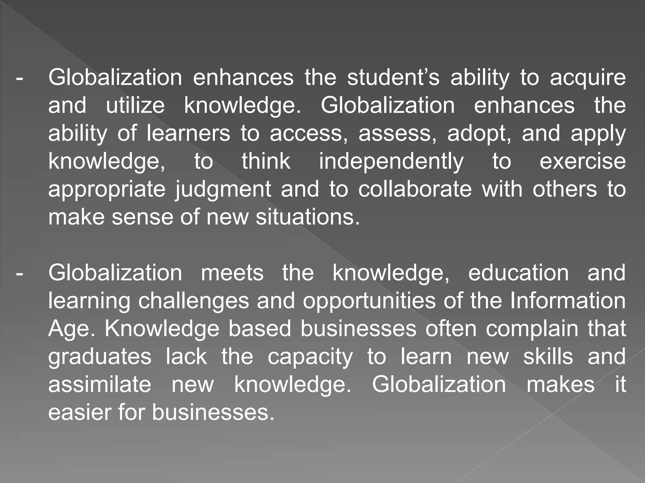 - Globalization enhances the student’s ability to acquire
and utilize knowledge. Globalization enhances the
ability of learners to access, assess, adopt, and apply
knowledge, to think independently to exercise
appropriate judgment and to collaborate with others to
make sense of new situations.
- Globalization meets the knowledge, education and
learning challenges and opportunities of the Information
Age. Knowledge based businesses often complain that
graduates lack the capacity to learn new skills and
assimilate new knowledge. Globalization makes it
easier for businesses.
 