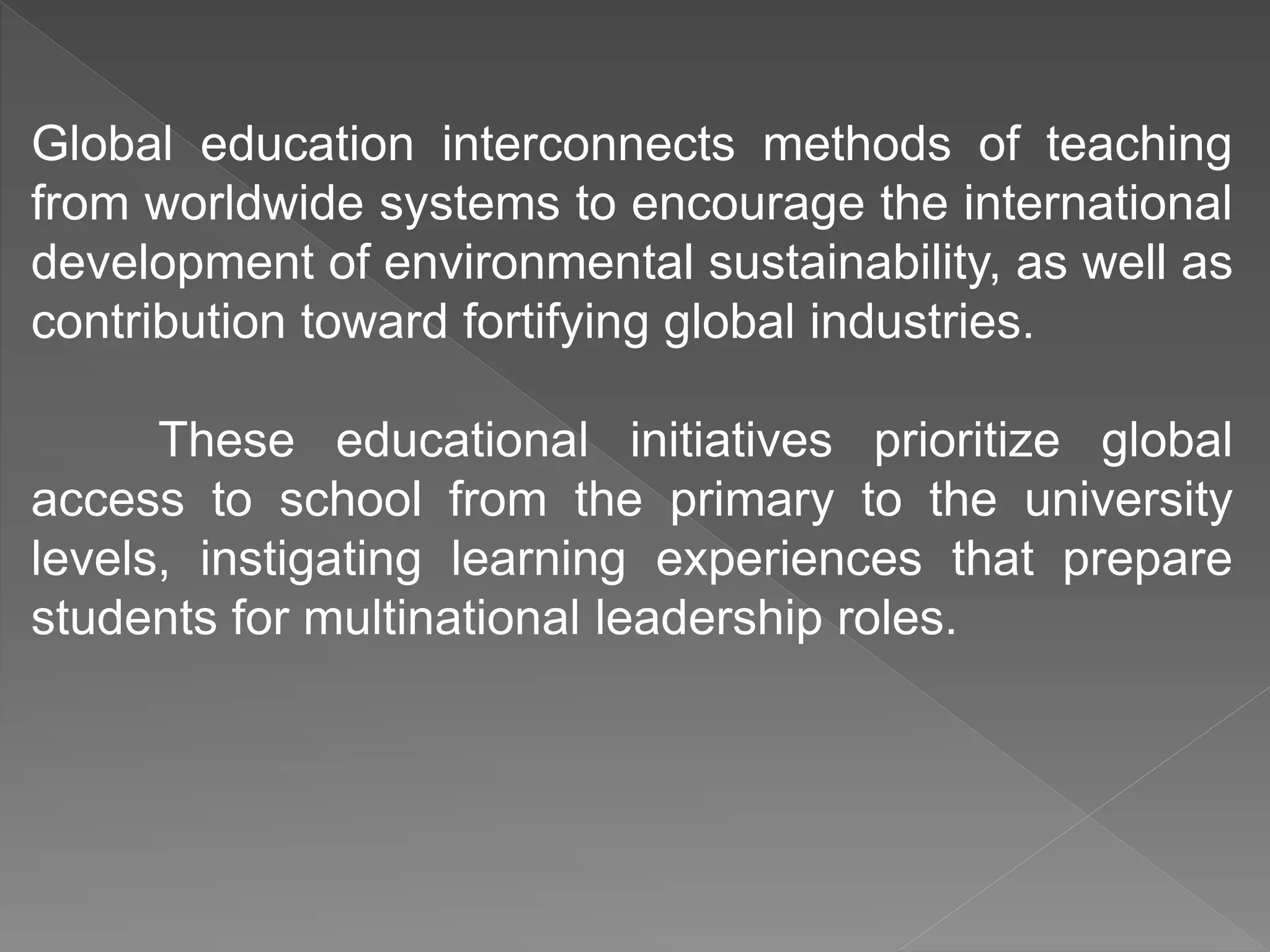 Global education interconnects methods of teaching
from worldwide systems to encourage the international
development of environmental sustainability, as well as
contribution toward fortifying global industries.
These educational initiatives prioritize global
access to school from the primary to the university
levels, instigating learning experiences that prepare
students for multinational leadership roles.
 