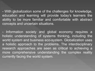 - With globalization some of the challenges for knowledge,
education and learning will provide today’s learners the
ability to be more familiar and comfortable with abstract
concepts and uncertain situations.
- Information society and global economy requires a
holistic understanding of systems thinking, including the
world system and business eco-system. Globalization uses
a holistic approach to the problems. The interdisciplinary
research approaches are seen as critical to achieving a
more comprehensive understanding the complex reality
currently facing the world system.
 