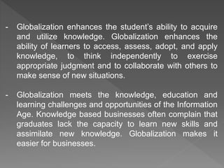 - Globalization enhances the student’s ability to acquire
and utilize knowledge. Globalization enhances the
ability of learners to access, assess, adopt, and apply
knowledge, to think independently to exercise
appropriate judgment and to collaborate with others to
make sense of new situations.
- Globalization meets the knowledge, education and
learning challenges and opportunities of the Information
Age. Knowledge based businesses often complain that
graduates lack the capacity to learn new skills and
assimilate new knowledge. Globalization makes it
easier for businesses.
 
