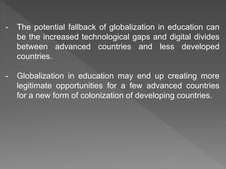 - The potential fallback of globalization in education can
be the increased technological gaps and digital divides
between advanced countries and less developed
countries.
- Globalization in education may end up creating more
legitimate opportunities for a few advanced countries
for a new form of colonization of developing countries.
 
