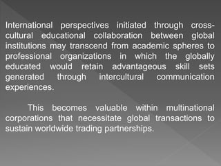 International perspectives initiated through cross-
cultural educational collaboration between global
institutions may transcend from academic spheres to
professional organizations in which the globally
educated would retain advantageous skill sets
generated through intercultural communication
experiences.
This becomes valuable within multinational
corporations that necessitate global transactions to
sustain worldwide trading partnerships.
 