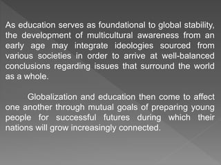 As education serves as foundational to global stability,
the development of multicultural awareness from an
early age may integrate ideologies sourced from
various societies in order to arrive at well-balanced
conclusions regarding issues that surround the world
as a whole.
Globalization and education then come to affect
one another through mutual goals of preparing young
people for successful futures during which their
nations will grow increasingly connected.
 