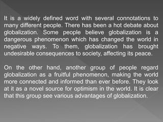 It is a widely defined word with several connotations to
many different people. There has been a hot debate about
globalization. Some people believe globalization is a
dangerous phenomenon which has changed the world in
negative ways. To them, globalization has brought
undesirable consequences to society, affecting its peace.
On the other hand, another group of people regard
globalization as a fruitful phenomenon, making the world
more connected and informed than ever before. They look
at it as a novel source for optimism in the world. It is clear
that this group see various advantages of globalization.
 