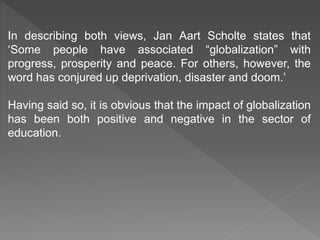 In describing both views, Jan Aart Scholte states that
‘Some people have associated “globalization” with
progress, prosperity and peace. For others, however, the
word has conjured up deprivation, disaster and doom.’
Having said so, it is obvious that the impact of globalization
has been both positive and negative in the sector of
education.
 