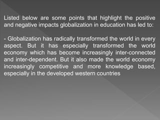 Listed below are some points that highlight the positive
and negative impacts globalization in education has led to:
- Globalization has radically transformed the world in every
aspect. But it has especially transformed the world
economy which has become increasingly inter-connected
and inter-dependent. But it also made the world economy
increasingly competitive and more knowledge based,
especially in the developed western countries
 