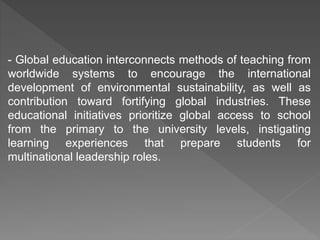 - Global education interconnects methods of teaching from
worldwide systems to encourage the international
development of environmental sustainability, as well as
contribution toward fortifying global industries. These
educational initiatives prioritize global access to school
from the primary to the university levels, instigating
learning experiences that prepare students for
multinational leadership roles.
 