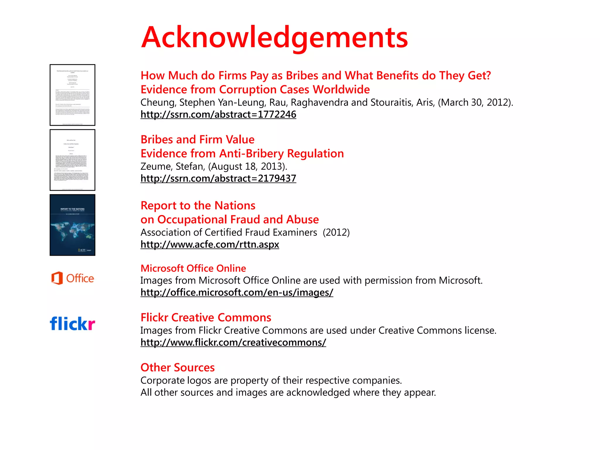 Acknowledgements
How Much do Firms Pay as Bribes and What Benefits do They Get?
Evidence from Corruption Cases Worldwide
Cheung, Stephen Yan-Leung, Rau, Raghavendra and Stouraitis, Aris, (March 30, 2012).
http://ssrn.com/abstract=1772246
Bribes and Firm Value
Evidence from Anti-Bribery Regulation
Zeume, Stefan, (August 18, 2013).
http://ssrn.com/abstract=2179437
Report to the Nations
on Occupational Fraud and Abuse
Association of Certified Fraud Examiners (2012)
http://www.acfe.com/rttn.aspx
Microsoft Office Online
Images from Microsoft Office Online are used with permission from Microsoft.
http://office.microsoft.com/en-us/images/
Flickr Creative Commons
Images from Flickr Creative Commons are used under Creative Commons license.
http://www.flickr.com/creativecommons/
Other Sources
Corporate logos are property of their respective companies.
All other sources and images are acknowledged where they appear.
 