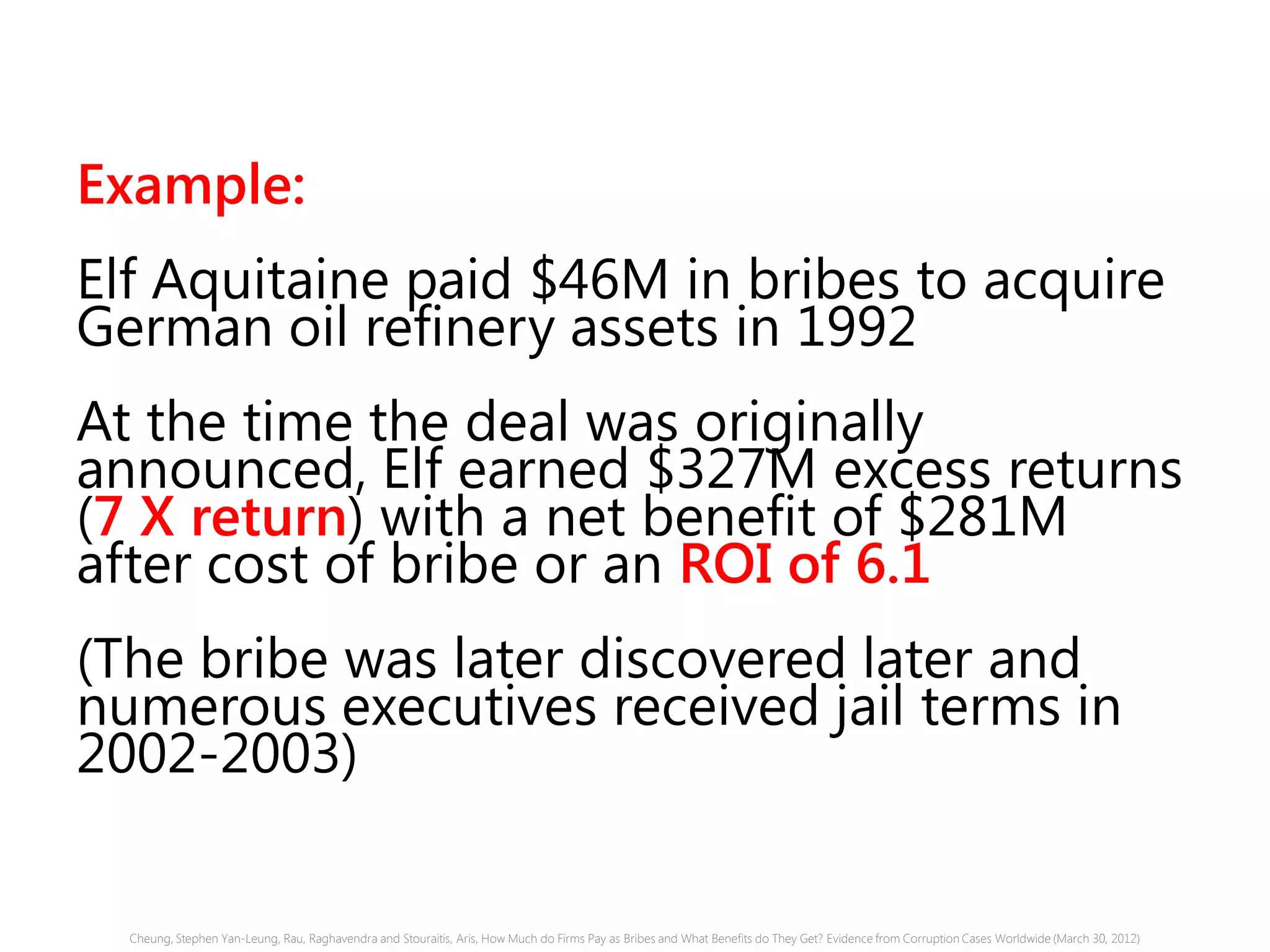 Example:
Elf Aquitaine paid $46M in bribes to acquire
German oil refinery assets in 1992
At the time the deal was originally
announced, Elf earned $327M excess returns
(7 X return) with a net benefit of $281M
after cost of bribe or an ROI of 6.1
(The bribe was later discovered later and
numerous executives received jail terms in
2002-2003)
Cheung, Stephen Yan-Leung, Rau, Raghavendra and Stouraitis, Aris, How Much do Firms Pay as Bribes and What Benefits do They Get? Evidence from Corruption Cases Worldwide (March 30, 2012)
 
