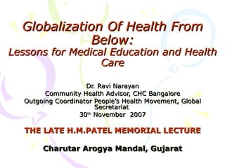 Globalization Of Health From Below: Lessons for Medical Education and Health Care Dr. Ravi Narayan Community Health Advisor, CHC Bangalore Outgoing Coordinator People’s Health Movement, Global Secretariat  30 th  November  2007 THE LATE H.M.PATEL MEMORIAL LECTURE Charutar Arogya Mandal, Gujarat 