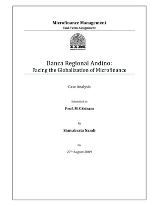 Microfinance Management
             End-Term Assignment




      Banca Regional Andino:
Facing the Globalization of Microfinance


               Case Analysis


                 Submitted to

              Prof. M S Sriram


                     By

             Shuvabrata Nandi


                     On

               27th August 2009
 