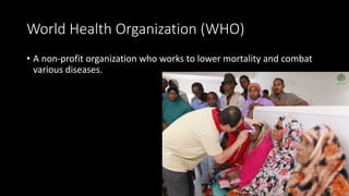 World Health Organization (WHO)
• A non-profit organization who works to lower mortality and combat
various diseases.
 