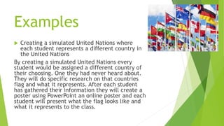 Examples
 Creating a simulated United Nations where
each student represents a different country in
the United Nations
By creating a simulated United Nations every
student would be assigned a different country of
their choosing. One they had never heard about.
They will do specific research on that countries
flag and what it represents. After each student
has gathered their information they will create a
poster using PowerPoint an online poster and each
student will present what the flag looks like and
what it represents to the class.
 
