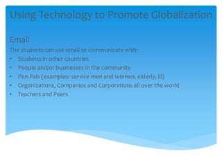 Using Technology to Promote Globalization
Email
The students can use email to communicate with:
• Students in other countries
• People and/or businesses in the community
• Pen-Pals (examples: service men and women, elderly, ill)
• Organizations, Companies and Corporations all over the world
• Teachers and Peers
 