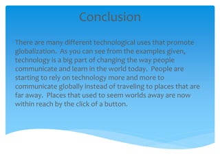 Conclusion
There are many different technological uses that promote
globalization. As you can see from the examples given,
technology is a big part of changing the way people
communicate and learn in the world today. People are
starting to rely on technology more and more to
communicate globally instead of traveling to places that are
far away. Places that used to seem worlds away are now
within reach by the click of a button.
 