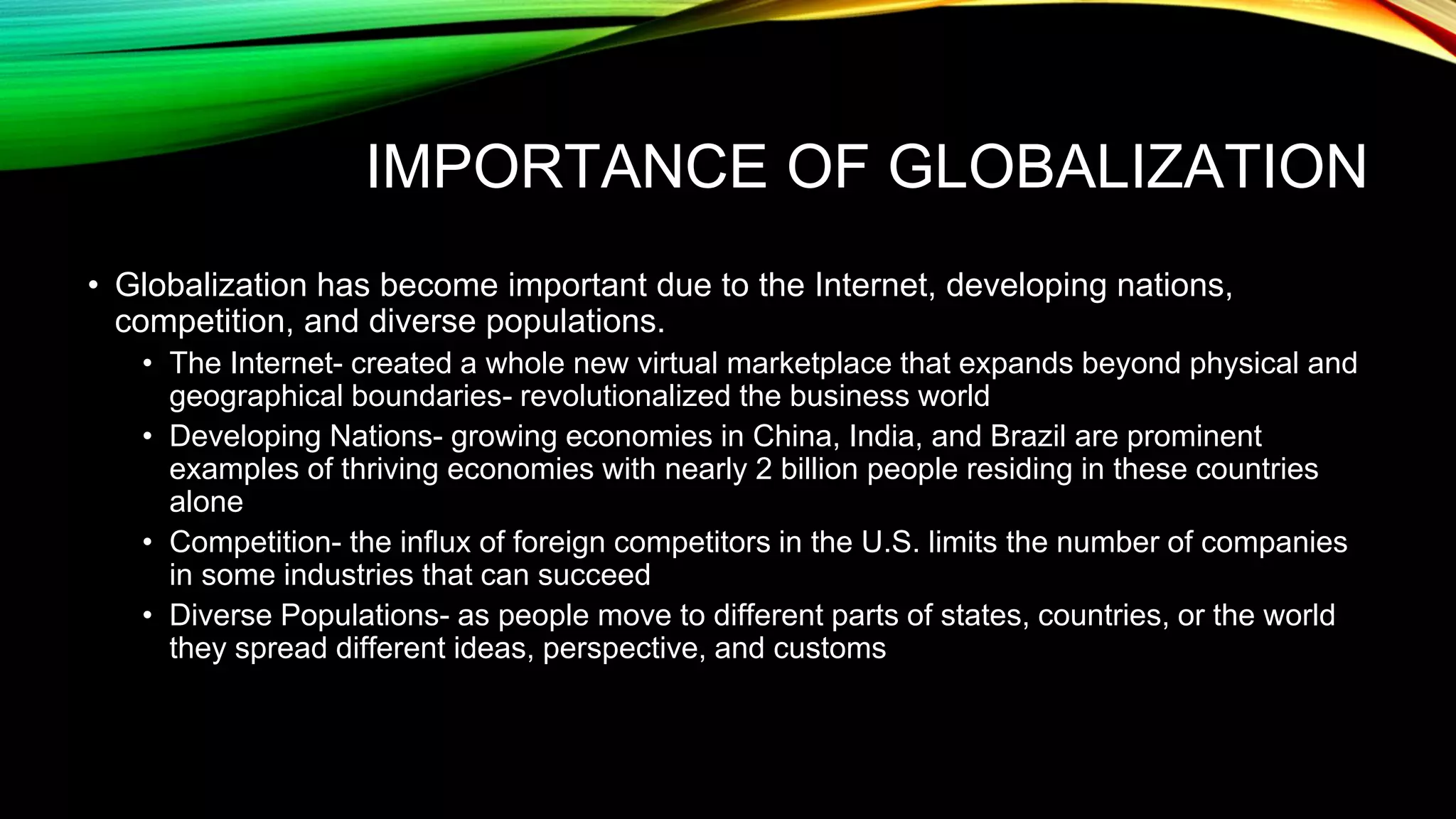 IMPORTANCE OF GLOBALIZATION
• Globalization has become important due to the Internet, developing nations,
competition, and diverse populations.
• The Internet- created a whole new virtual marketplace that expands beyond physical and
geographical boundaries- revolutionalized the business world
• Developing Nations- growing economies in China, India, and Brazil are prominent
examples of thriving economies with nearly 2 billion people residing in these countries
alone
• Competition- the influx of foreign competitors in the U.S. limits the number of companies
in some industries that can succeed
• Diverse Populations- as people move to different parts of states, countries, or the world
they spread different ideas, perspective, and customs
 