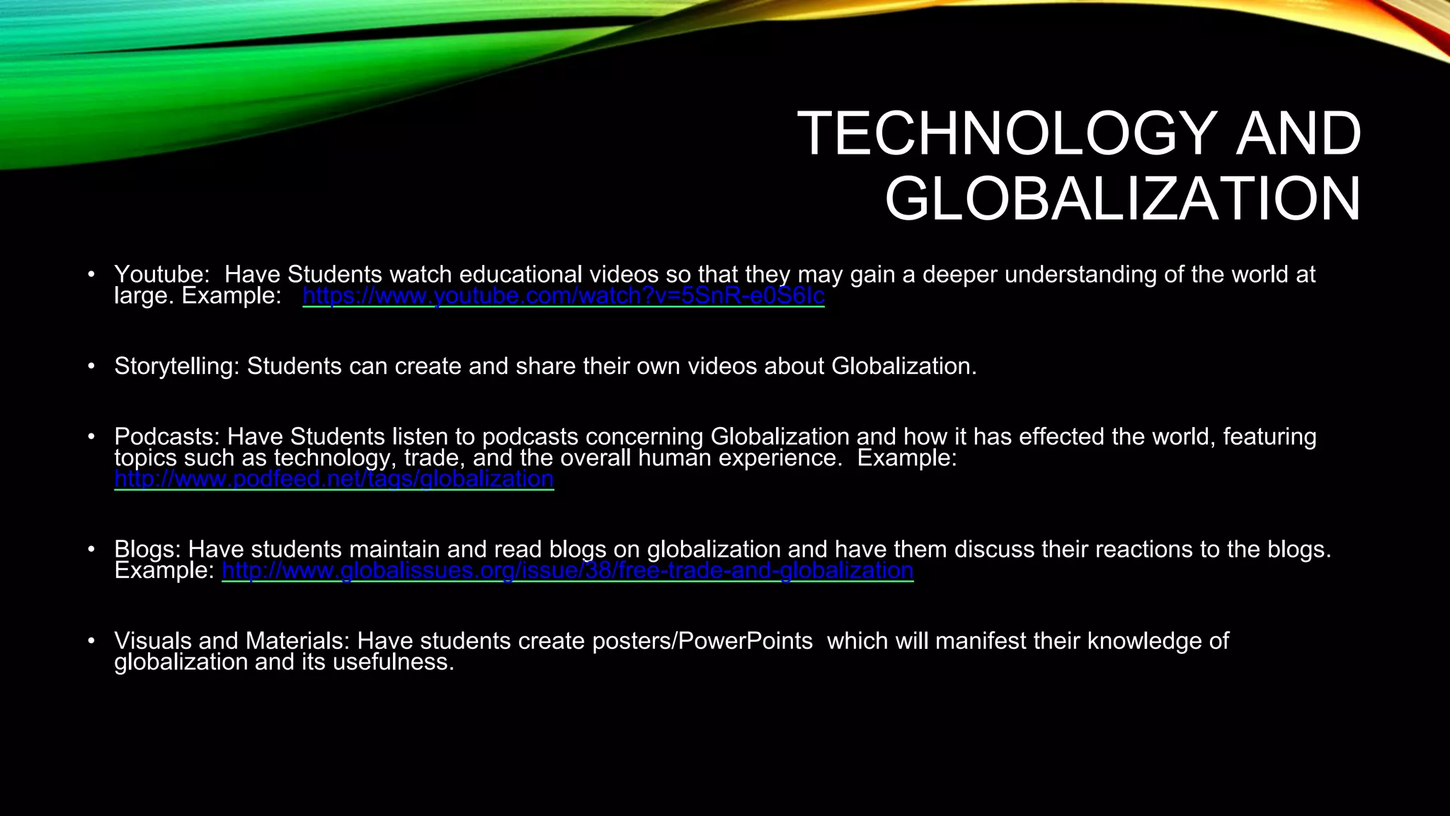 TECHNOLOGY AND
GLOBALIZATION
• Youtube: Have Students watch educational videos so that they may gain a deeper understanding of the world at
large. Example: https://www.youtube.com/watch?v=5SnR-e0S6Ic
• Storytelling: Students can create and share their own videos about Globalization.
• Podcasts: Have Students listen to podcasts concerning Globalization and how it has effected the world, featuring
topics such as technology, trade, and the overall human experience. Example:
http://www.podfeed.net/tags/globalization
• Blogs: Have students maintain and read blogs on globalization and have them discuss their reactions to the blogs.
Example: http://www.globalissues.org/issue/38/free-trade-and-globalization
• Visuals and Materials: Have students create posters/PowerPoints which will manifest their knowledge of
globalization and its usefulness.
 