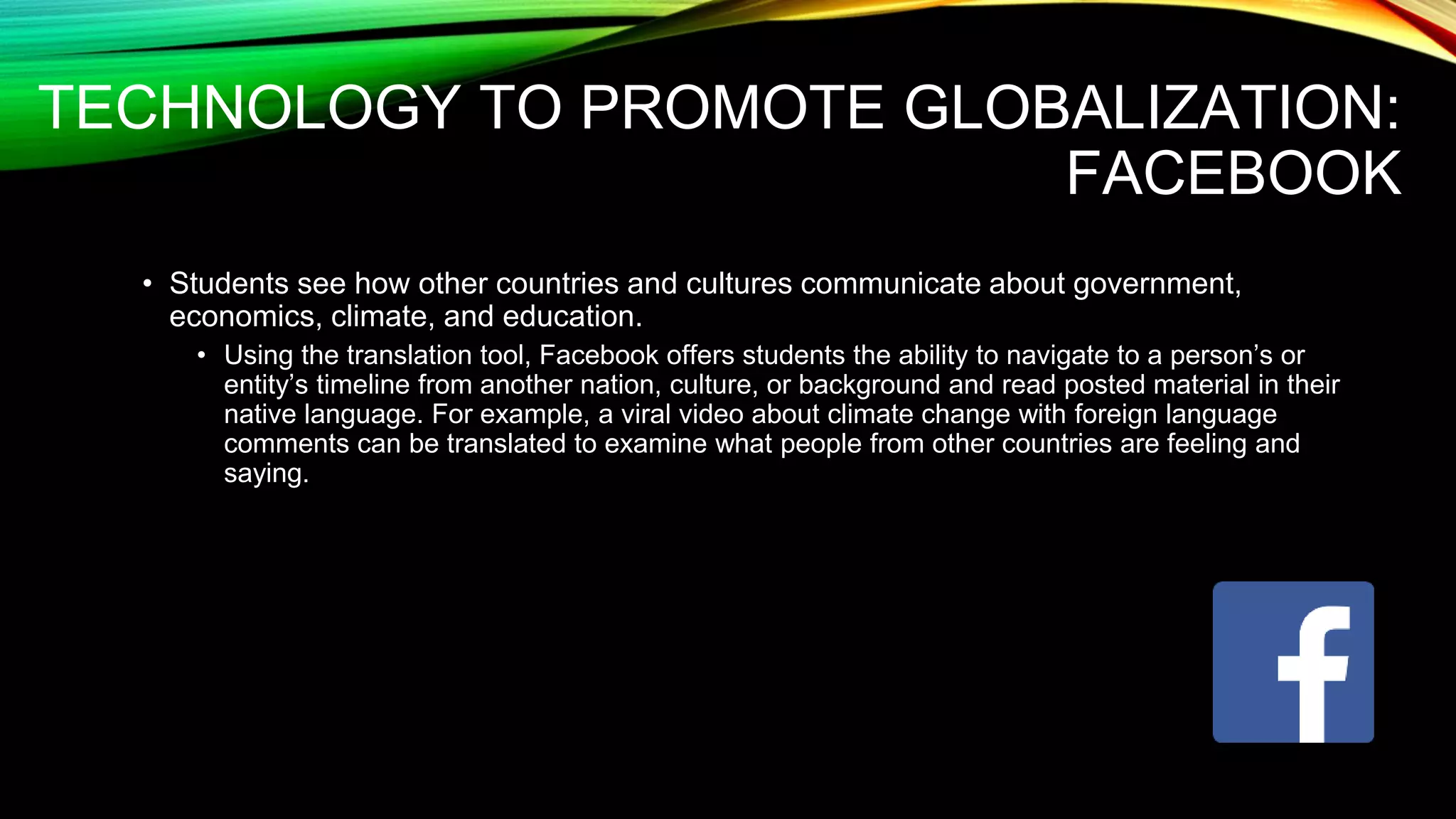 TECHNOLOGY TO PROMOTE GLOBALIZATION:
FACEBOOK
• Students see how other countries and cultures communicate about government,
economics, climate, and education.
• Using the translation tool, Facebook offers students the ability to navigate to a person’s or
entity’s timeline from another nation, culture, or background and read posted material in their
native language. For example, a viral video about climate change with foreign language
comments can be translated to examine what people from other countries are feeling and
saying.
 