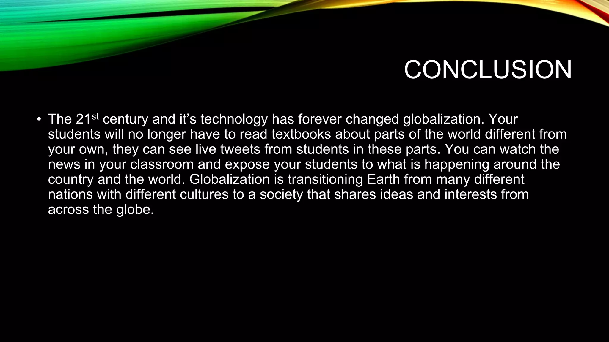 CONCLUSION
• The 21st century and it’s technology has forever changed globalization. Your
students will no longer have to read textbooks about parts of the world different from
your own, they can see live tweets from students in these parts. You can watch the
news in your classroom and expose your students to what is happening around the
country and the world. Globalization is transitioning Earth from many different
nations with different cultures to a society that shares ideas and interests from
across the globe.
 