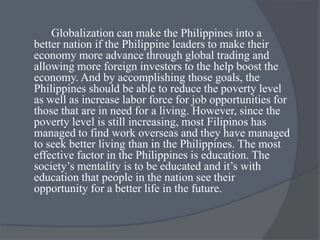 Globalization can make the Philippines into a
better nation if the Philippine leaders to make their
economy more advance through global trading and
allowing more foreign investors to the help boost the
economy. And by accomplishing those goals, the
Philippines should be able to reduce the poverty level
as well as increase labor force for job opportunities for
those that are in need for a living. However, since the
poverty level is still increasing, most Filipinos has
managed to find work overseas and they have managed
to seek better living than in the Philippines. The most
effective factor in the Philippines is education. The
society’s mentality is to be educated and it’s with
education that people in the nation see their
opportunity for a better life in the future.
 