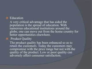  Education
A very critical advantage that has aided the
population is the spread of education. With
numerous educational institutions around the
globe, one can move out from the home country for
better opportunities elsewhere.
 Product Quality
The product quality has been enhanced so as to
retain the customers. Today the customers may
compromise with the price range but not with the
quality of the product. Low or poor quality can
adversely affect consumer satisfaction.
 