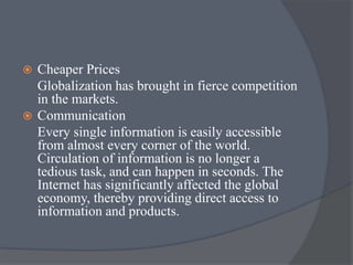  Cheaper Prices
Globalization has brought in fierce competition
in the markets.
 Communication
Every single information is easily accessible
from almost every corner of the world.
Circulation of information is no longer a
tedious task, and can happen in seconds. The
Internet has significantly affected the global
economy, thereby providing direct access to
information and products.
 