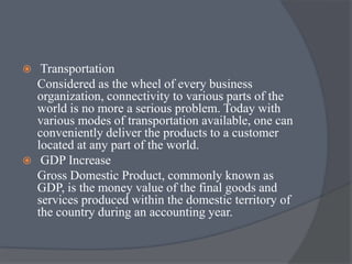  Transportation
Considered as the wheel of every business
organization, connectivity to various parts of the
world is no more a serious problem. Today with
various modes of transportation available, one can
conveniently deliver the products to a customer
located at any part of the world.
 GDP Increase
Gross Domestic Product, commonly known as
GDP, is the money value of the final goods and
services produced within the domestic territory of
the country during an accounting year.
 