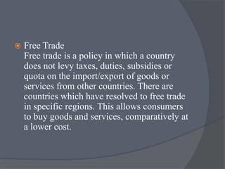  Free Trade
Free trade is a policy in which a country
does not levy taxes, duties, subsidies or
quota on the import/export of goods or
services from other countries. There are
countries which have resolved to free trade
in specific regions. This allows consumers
to buy goods and services, comparatively at
a lower cost.
 
