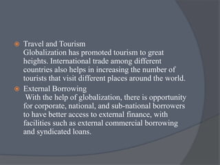  Travel and Tourism
Globalization has promoted tourism to great
heights. International trade among different
countries also helps in increasing the number of
tourists that visit different places around the world.
 External Borrowing
With the help of globalization, there is opportunity
for corporate, national, and sub-national borrowers
to have better access to external finance, with
facilities such as external commercial borrowing
and syndicated loans.
 