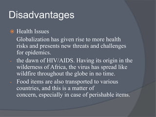 Disadvantages
 Health Issues
Globalization has given rise to more health
risks and presents new threats and challenges
for epidemics.
- the dawn of HIV/AIDS. Having its origin in the
wilderness of Africa, the virus has spread like
wildfire throughout the globe in no time.
- Food items are also transported to various
countries, and this is a matter of
concern, especially in case of perishable items.
 