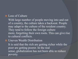  Loss of Culture
With large number of people moving into and out
of a country, the culture takes a backseat. People
may adapt to the culture of the resident country.
They tend to follow the foreign culture
more, forgetting their own roots. This can give rise
to cultural conflicts.
 Uneven Wealth Distribution
It is said that the rich are getting richer while the
poor are getting poorer. In the real
sense, globalization has not been able to reduce
poverty.
 