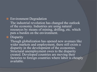  Environment Degradation
The industrial revolution has changed the outlook
of the economy. Industries are using natural
resources by means of mining, drilling, etc. which
puts a burden on the environment.
 Disparity
Though globalization has opened new avenues like
wider markets and employment, there still exists a
disparity in the development of the economies.
Structural unemployment owes to the disparity
created. Developed countries are moving their
factories to foreign countries where labor is cheaply
available.
 
