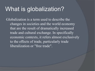 What is globalization?
Globalization is a term used to describe the
changes in societies and the world economy
that are the result of dramatically increased
trade and cultural exchange. In specifically
economic contexts, it refers almost exclusively
to the effects of trade, particularly trade
liberalization or "free trade".
 
