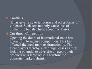  Conflicts
It has given rise to terrorism and other forms of
violence. Such acts not only cause loss of
human life but also huge economic losses.
 Cut-throat Competition
Opening the doors of international trade has
given birth to intense competition. This has
affected the local markets dramatically. The
local players thereby suffer huge losses as they
lack the potential to advertise or export their
products on a large scale. Therefore the
domestic markets shrink.
 