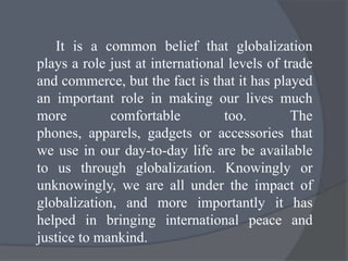 It is a common belief that globalization
plays a role just at international levels of trade
and commerce, but the fact is that it has played
an important role in making our lives much
more comfortable too. The
phones, apparels, gadgets or accessories that
we use in our day-to-day life are be available
to us through globalization. Knowingly or
unknowingly, we are all under the impact of
globalization, and more importantly it has
helped in bringing international peace and
justice to mankind.
 