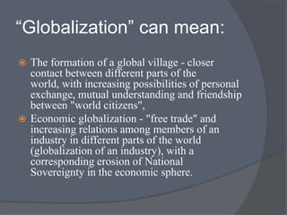 “Globalization” can mean:
 The formation of a global village - closer
contact between different parts of the
world, with increasing possibilities of personal
exchange, mutual understanding and friendship
between "world citizens",
 Economic globalization - "free trade" and
increasing relations among members of an
industry in different parts of the world
(globalization of an industry), with a
corresponding erosion of National
Sovereignty in the economic sphere.
 