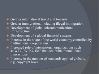  Greater international travel and tourism
 Greater immigration, including illegal immigration
 Development of global telecommunications
infrastructure
 Development of a global financial systems
 Increase in the share of the world economy controlled by
multinational corporations
 Increased role of international organizations such
as WTO, WIPO, IMF that deal with international
transactions
 Increase in the number of standards applied globally;
e.g. copyright laws
 