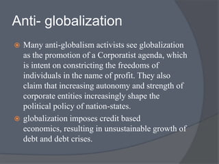 Anti- globalization
 Many anti-globalism activists see globalization
as the promotion of a Corporatist agenda, which
is intent on constricting the freedoms of
individuals in the name of profit. They also
claim that increasing autonomy and strength of
corporate entities increasingly shape the
political policy of nation-states.
 globalization imposes credit based
economics, resulting in unsustainable growth of
debt and debt crises.
 