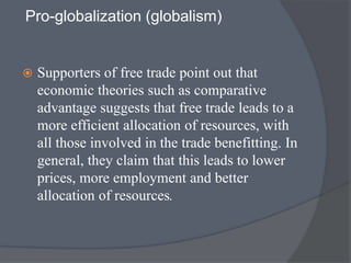 Pro-globalization (globalism)
 Supporters of free trade point out that
economic theories such as comparative
advantage suggests that free trade leads to a
more efficient allocation of resources, with
all those involved in the trade benefitting. In
general, they claim that this leads to lower
prices, more employment and better
allocation of resources.
 