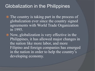 Globalization in the Philippines
 The country is taking part in the process of
globalization ever since the country signed
agreements with World Trade Organization
in 1995.
 Now, globalization is very effective in the
Philippines, it has allowed major changes in
the nation like more labor, and more
Filipino and foreign companies has emerged
in the nation in order to help the country’s
developing economy.
 