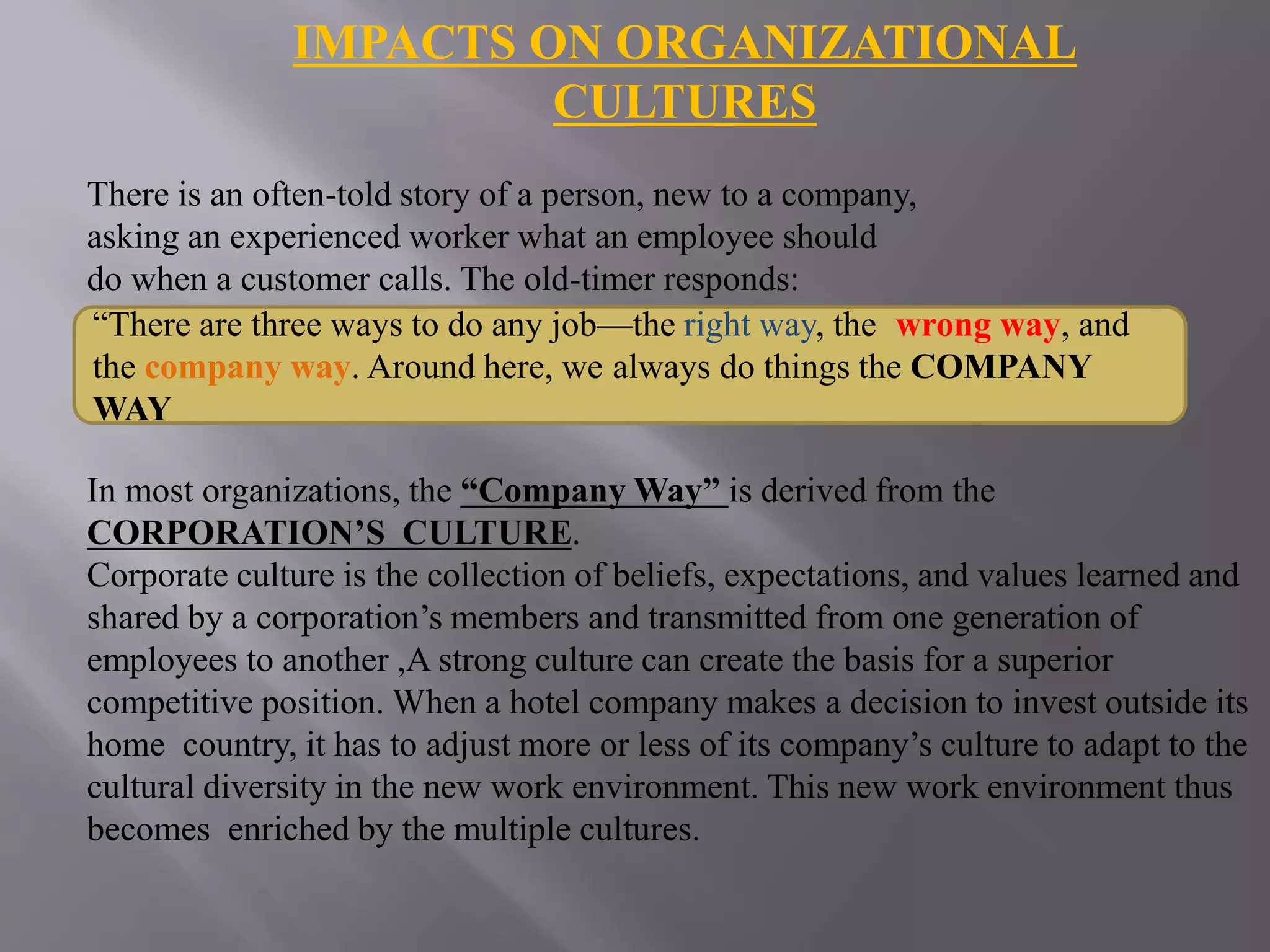 IMPACTS ON ORGANIZATIONAL
CULTURES
There is an often-told story of a person, new to a company,
asking an experienced worker what an employee should
do when a customer calls. The old-timer responds:
In most organizations, the “Company Way” is derived from the
CORPORATION’S CULTURE.
Corporate culture is the collection of beliefs, expectations, and values learned and
shared by a corporation’s members and transmitted from one generation of
employees to another ,A strong culture can create the basis for a superior
competitive position. When a hotel company makes a decision to invest outside its
home country, it has to adjust more or less of its company’s culture to adapt to the
cultural diversity in the new work environment. This new work environment thus
becomes enriched by the multiple cultures.
“There are three ways to do any job—the right way, the wrong way, and
the company way. Around here, we always do things the COMPANY
WAY
 