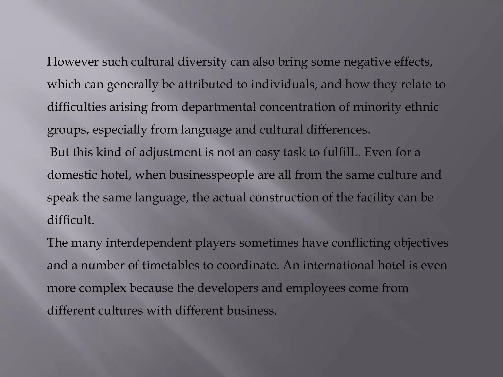 However such cultural diversity can also bring some negative effects,
which can generally be attributed to individuals, and how they relate to
difficulties arising from departmental concentration of minority ethnic
groups, especially from language and cultural differences.
But this kind of adjustment is not an easy task to fulfilL. Even for a
domestic hotel, when businesspeople are all from the same culture and
speak the same language, the actual construction of the facility can be
difficult.
The many interdependent players sometimes have conflicting objectives
and a number of timetables to coordinate. An international hotel is even
more complex because the developers and employees come from
different cultures with different business.
 