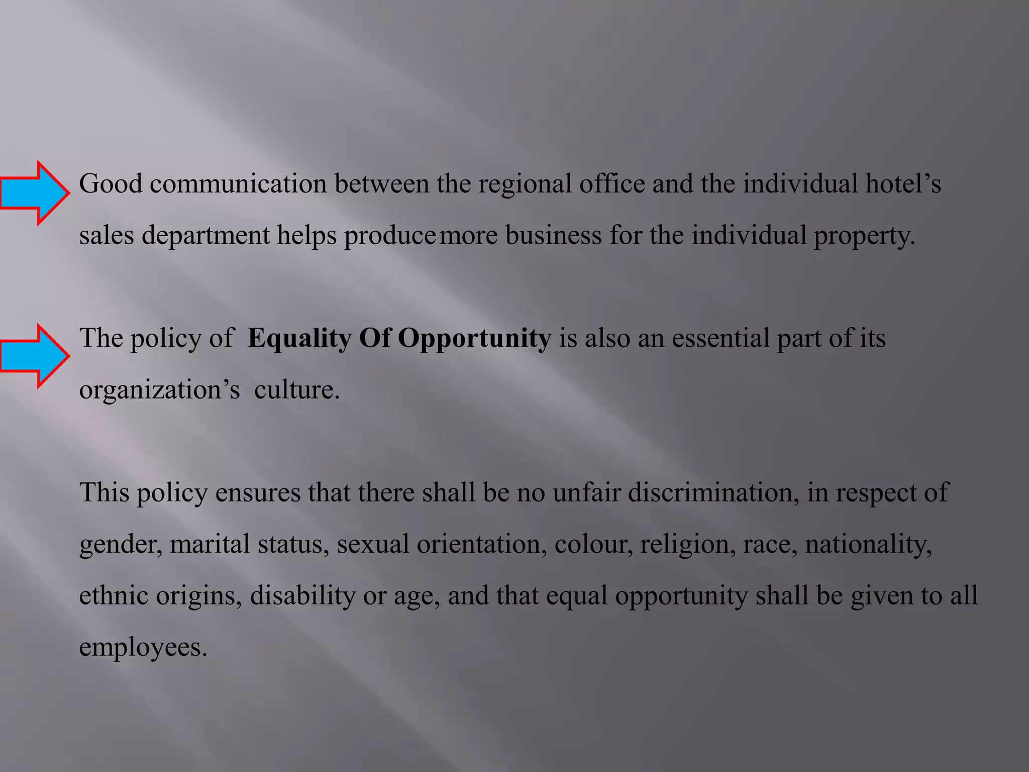 Good communication between the regional office and the individual hotel’s
sales department helps producemore business for the individual property.
The policy of Equality Of Opportunity is also an essential part of its
organization’s culture.
This policy ensures that there shall be no unfair discrimination, in respect of
gender, marital status, sexual orientation, colour, religion, race, nationality,
ethnic origins, disability or age, and that equal opportunity shall be given to all
employees.
 