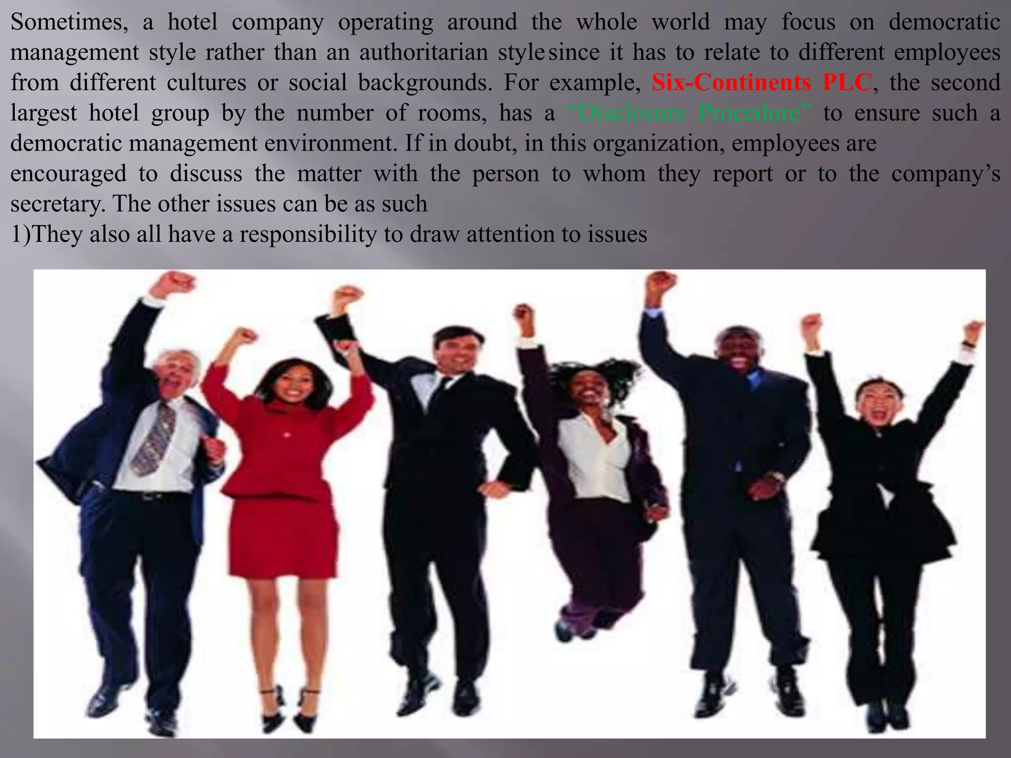 Sometimes, a hotel company operating around the whole world may focus on democratic
management style rather than an authoritarian stylesince it has to relate to different employees
from different cultures or social backgrounds. For example, Six-Continents PLC, the second
largest hotel group by the number of rooms, has a “Disclosure Procedure” to ensure such a
democratic management environment. If in doubt, in this organization, employees are
encouraged to discuss the matter with the person to whom they report or to the company’s
secretary. The other issues can be as such
1)They also all have a responsibility to draw attention to issues
 